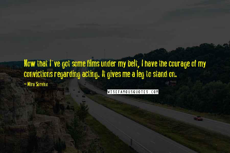 Mira Sorvino quotes: Now that I've got some films under my belt, I have the courage of my convictions regarding acting. It gives me a leg to stand on. Mira Sorvino quotes: Now that I've got some films under my belt, I have the courage of my convictions regarding acting. It gives me a leg to stand on.