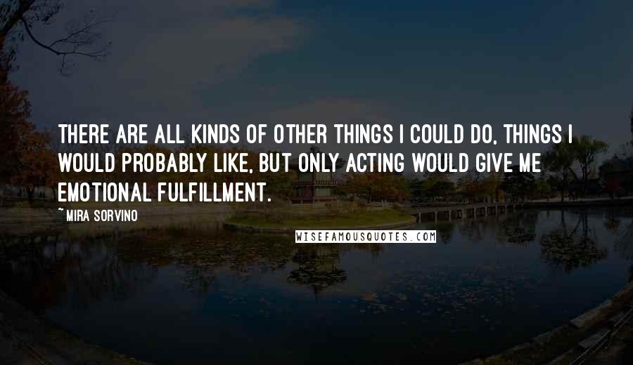 Mira Sorvino quotes: There are all kinds of other things I could do, things I would probably like, but only acting would give me emotional fulfillment. Mira Sorvino quotes: There are all kinds of other things I could do, things I would probably like, but only acting would give me emotional fulfillment.