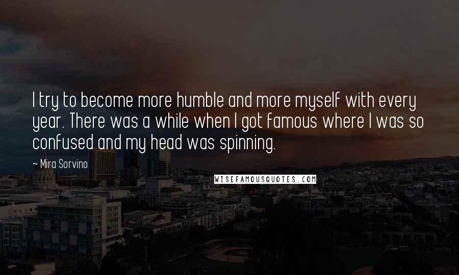 Mira Sorvino quotes: I try to become more humble and more myself with every year. There was a while when I got famous where I was so confused and my head was spinning. Mira Sorvino quotes: I try to become more humble and more myself with every year. There was a while when I got famous where I was so confused and my head was spinning.