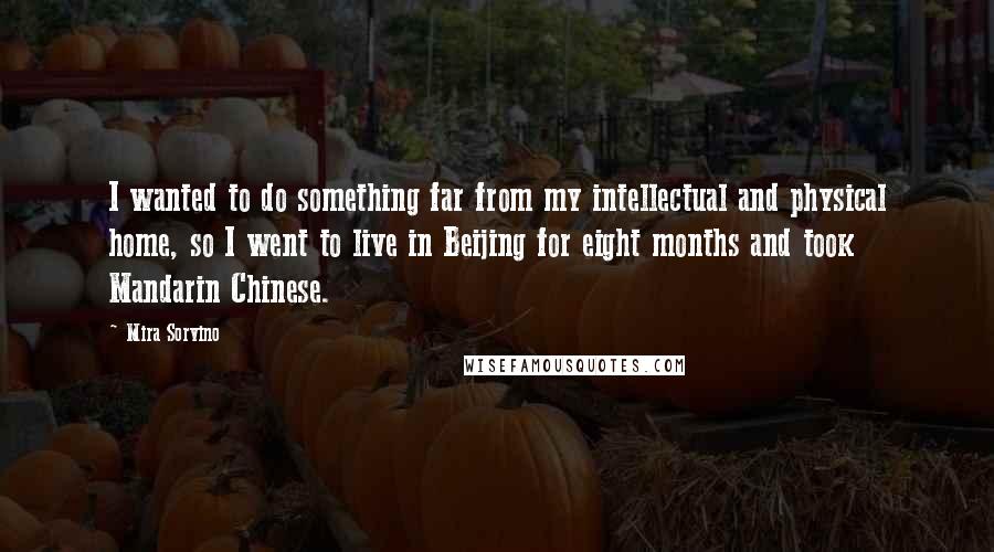 Mira Sorvino quotes: I wanted to do something far from my intellectual and physical home, so I went to live in Beijing for eight months and took Mandarin Chinese. Mira Sorvino quotes: I wanted to do something far from my intellectual and physical home, so I went to live in Beijing for eight months and took Mandarin Chinese.