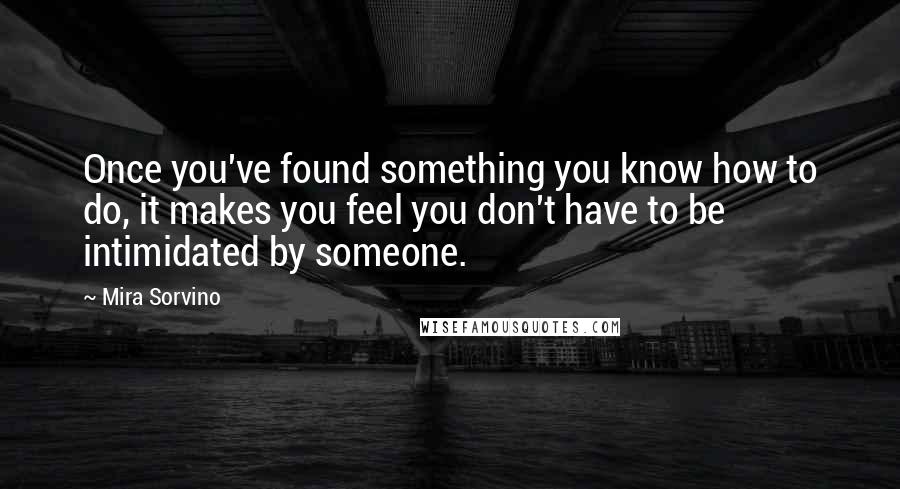 Mira Sorvino quotes: Once you've found something you know how to do, it makes you feel you don't have to be intimidated by someone.