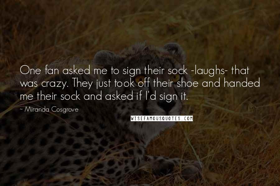 Miranda Cosgrove quotes: One fan asked me to sign their sock -laughs- that was crazy. They just took off their shoe and handed me their sock and asked if I'd sign it. Miranda Cosgrove quotes: One fan asked me to sign their sock -laughs- that was crazy. They just took off their shoe and handed me their sock and asked if I'd sign it.