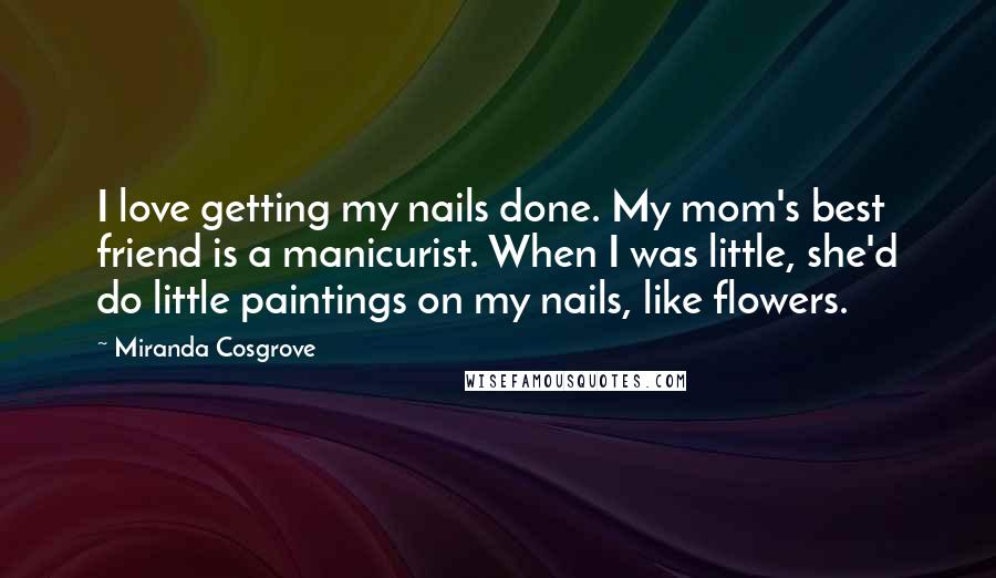 Miranda Cosgrove quotes: I love getting my nails done. My mom's best friend is a manicurist. When I was little, she'd do little paintings on my nails, like flowers. Miranda Cosgrove quotes: I love getting my nails done. My mom's best friend is a manicurist. When I was little, she'd do little paintings on my nails, like flowers.