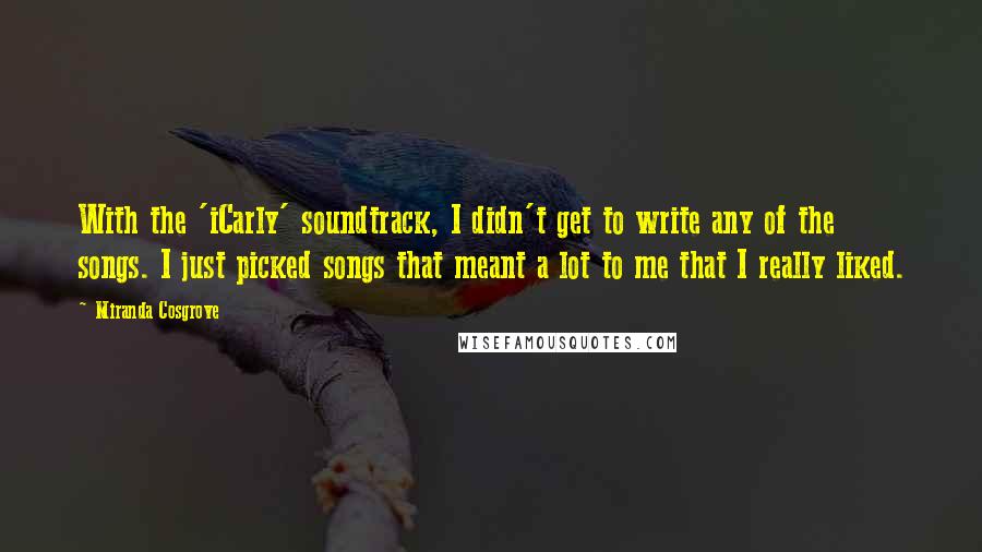 Miranda Cosgrove quotes: With the 'iCarly' soundtrack, I didn't get to write any of the songs. I just picked songs that meant a lot to me that I really liked. Miranda Cosgrove quotes: With the 'iCarly' soundtrack, I didn't get to write any of the songs. I just picked songs that meant a lot to me that I really liked.