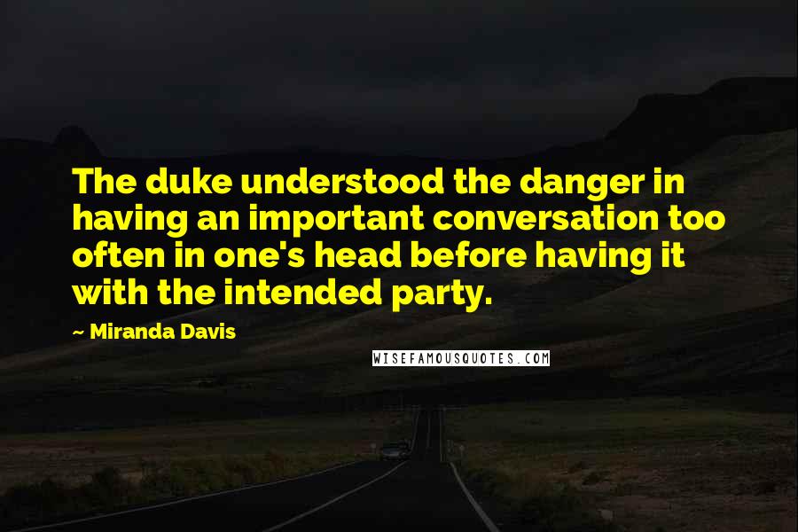 Miranda Davis quotes: The duke understood the danger in having an important conversation too often in one's head before having it with the intended party. Miranda Davis quotes: The duke understood the danger in having an important conversation too often in one's head before having it with the intended party.