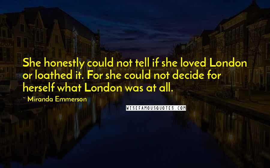 Miranda Emmerson quotes: She honestly could not tell if she loved London or loathed it. For she could not decide for herself what London was at all. Miranda Emmerson quotes: She honestly could not tell if she loved London or loathed it. For she could not decide for herself what London was at all.