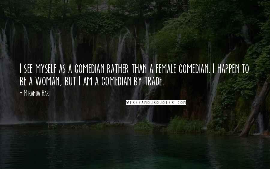 Miranda Hart quotes: I see myself as a comedian rather than a female comedian. I happen to be a woman, but I am a comedian by trade. Miranda Hart quotes: I see myself as a comedian rather than a female comedian. I happen to be a woman, but I am a comedian by trade.