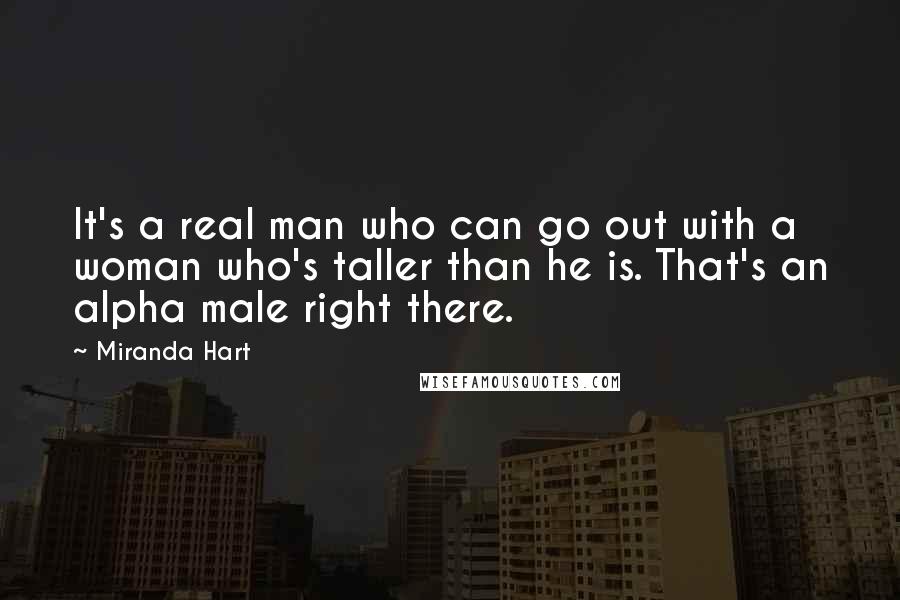 Miranda Hart quotes: It's a real man who can go out with a woman who's taller than he is. That's an alpha male right there. Miranda Hart quotes: It's a real man who can go out with a woman who's taller than he is. That's an alpha male right there.
