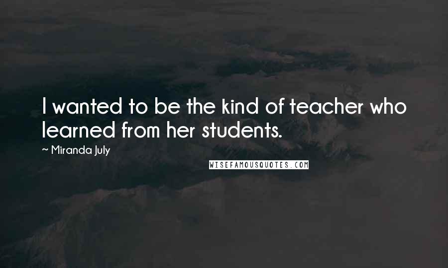 Miranda July quotes: I wanted to be the kind of teacher who learned from her students.