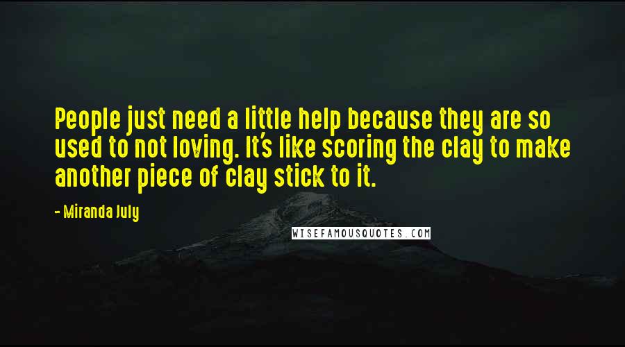 Miranda July quotes: People just need a little help because they are so used to not loving. It's like scoring the clay to make another piece of clay stick to it. Miranda July quotes: People just need a little help because they are so used to not loving. It's like scoring the clay to make another piece of clay stick to it.