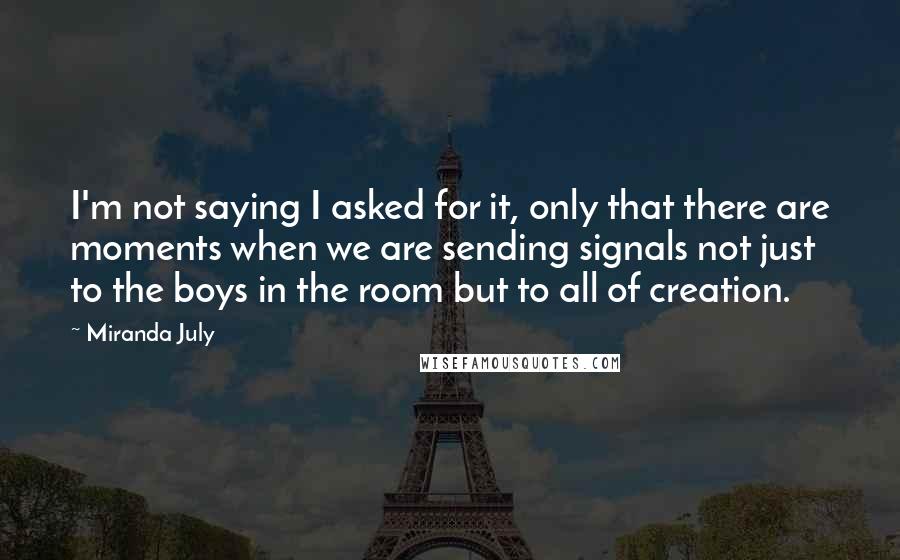 Miranda July quotes: I'm not saying I asked for it, only that there are moments when we are sending signals not just to the boys in the room but to all of creation. Miranda July quotes: I'm not saying I asked for it, only that there are moments when we are sending signals not just to the boys in the room but to all of creation.