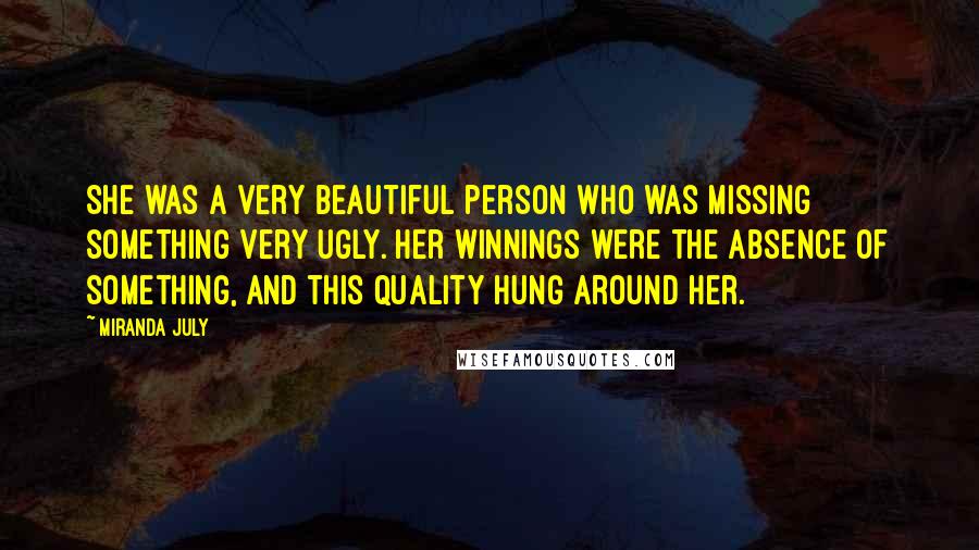 Miranda July quotes: She was a very beautiful person who was missing something very ugly. Her winnings were the absence of something, and this quality hung around her. Miranda July quotes: She was a very beautiful person who was missing something very ugly. Her winnings were the absence of something, and this quality hung around her.