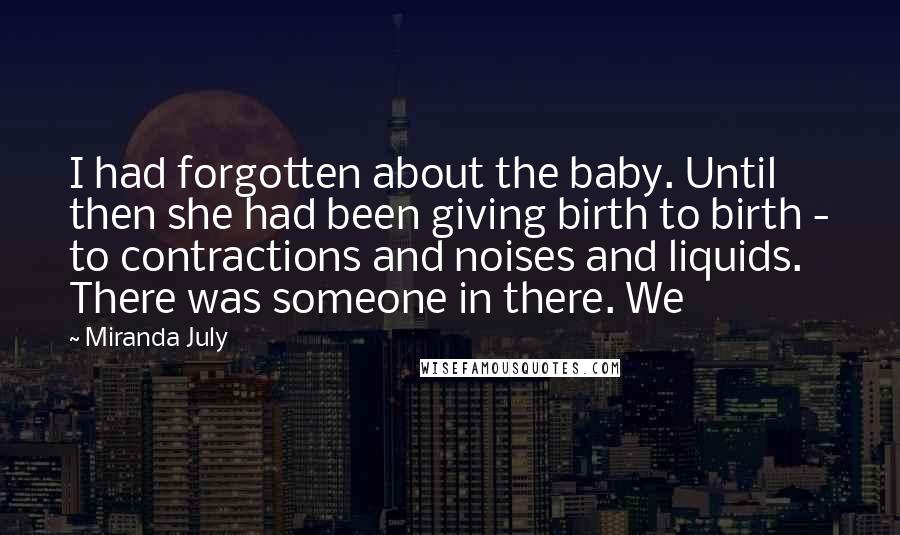 Miranda July quotes: I had forgotten about the baby. Until then she had been giving birth to birth - to contractions and noises and liquids. There was someone in there. We Miranda July quotes: I had forgotten about the baby. Until then she had been giving birth to birth - to contractions and noises and liquids. There was someone in there. We