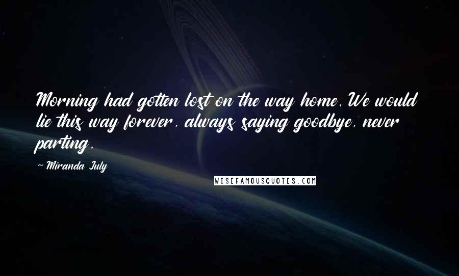 Miranda July quotes: Morning had gotten lost on the way home. We would lie this way forever, always saying goodbye, never parting. Miranda July quotes: Morning had gotten lost on the way home. We would lie this way forever, always saying goodbye, never parting.
