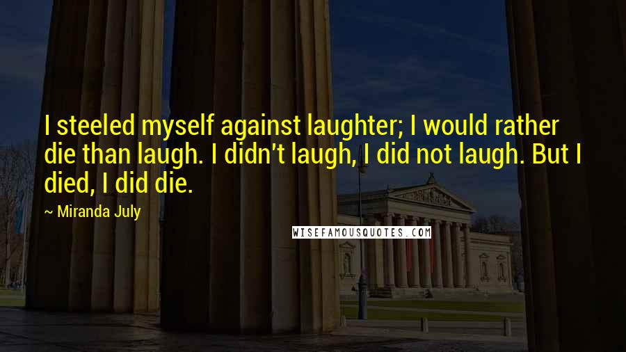 Miranda July quotes: I steeled myself against laughter; I would rather die than laugh. I didn't laugh, I did not laugh. But I died, I did die. Miranda July quotes: I steeled myself against laughter; I would rather die than laugh. I didn't laugh, I did not laugh. But I died, I did die.