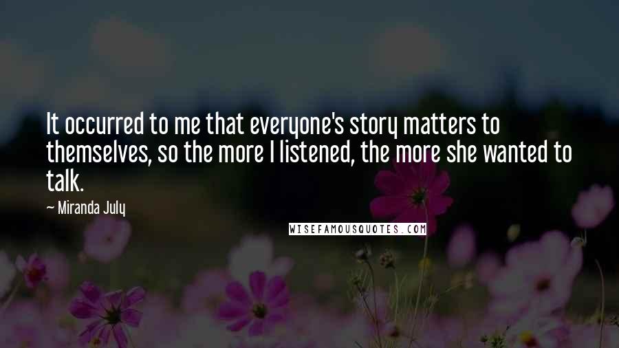 Miranda July quotes: It occurred to me that everyone's story matters to themselves, so the more I listened, the more she wanted to talk. Miranda July quotes: It occurred to me that everyone's story matters to themselves, so the more I listened, the more she wanted to talk.