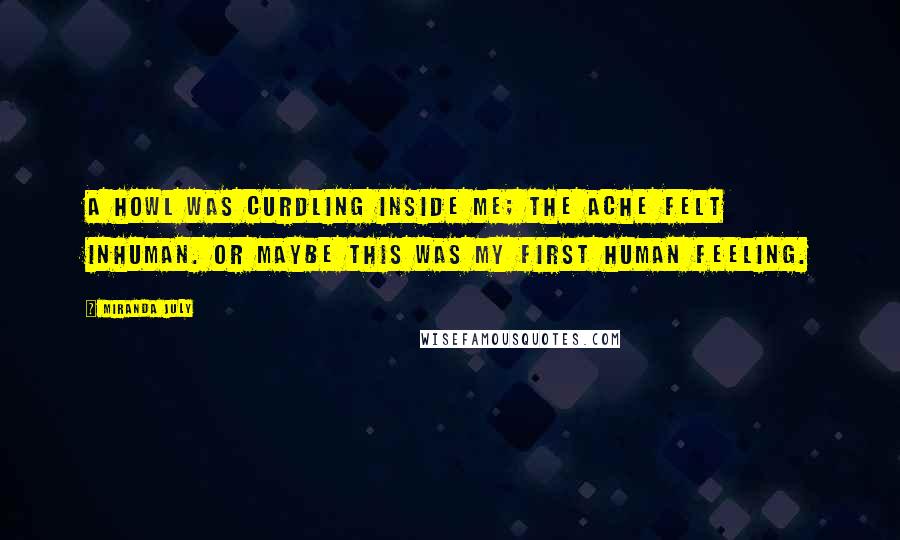 Miranda July quotes: A howl was curdling inside me; the ache felt inhuman. Or maybe this was my first human feeling.