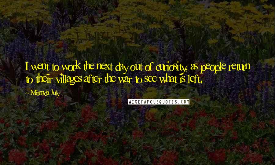 Miranda July quotes: I went to work the next day out of curiosity, as people return to their villages after the war to see what is left. Miranda July quotes: I went to work the next day out of curiosity, as people return to their villages after the war to see what is left.