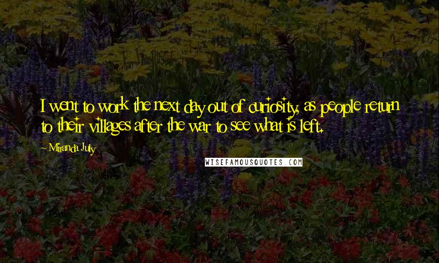 Miranda July quotes: I went to work the next day out of curiosity, as people return to their villages after the war to see what is left.