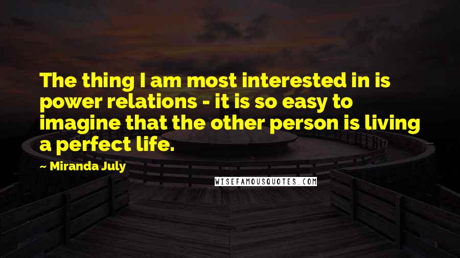 Miranda July quotes: The thing I am most interested in is power relations - it is so easy to imagine that the other person is living a perfect life. Miranda July quotes: The thing I am most interested in is power relations - it is so easy to imagine that the other person is living a perfect life.