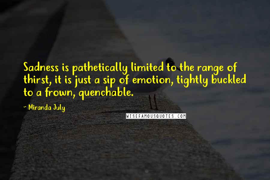 Miranda July quotes: Sadness is pathetically limited to the range of thirst, it is just a sip of emotion, tightly buckled to a frown, quenchable. Miranda July quotes: Sadness is pathetically limited to the range of thirst, it is just a sip of emotion, tightly buckled to a frown, quenchable.