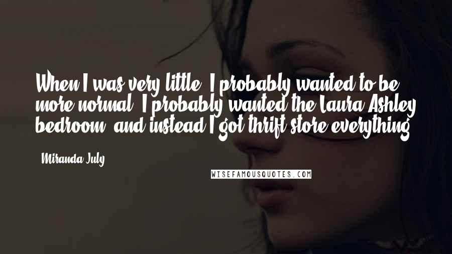 Miranda July quotes: When I was very little, I probably wanted to be more normal. I probably wanted the Laura Ashley bedroom, and instead I got thrift-store everything. Miranda July quotes: When I was very little, I probably wanted to be more normal. I probably wanted the Laura Ashley bedroom, and instead I got thrift-store everything.
