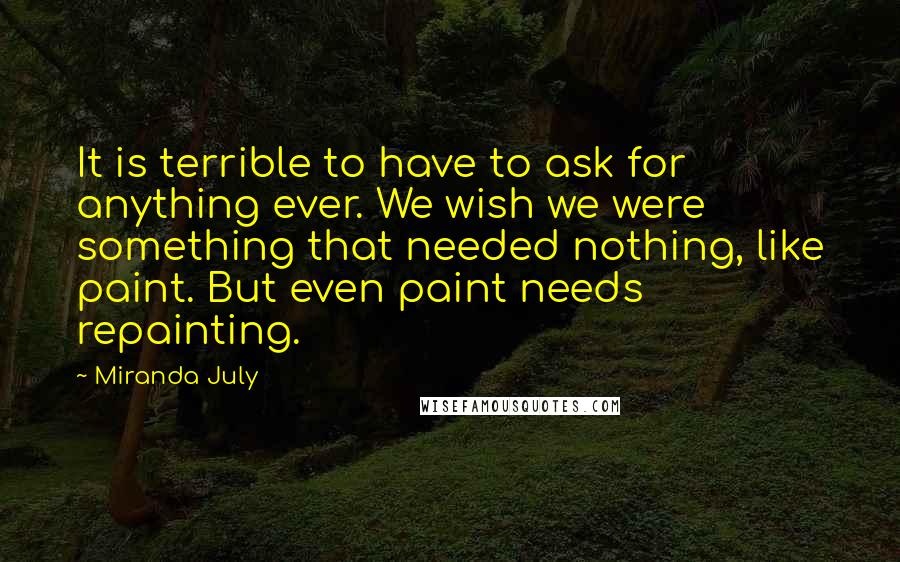 Miranda July quotes: It is terrible to have to ask for anything ever. We wish we were something that needed nothing, like paint. But even paint needs repainting. Miranda July quotes: It is terrible to have to ask for anything ever. We wish we were something that needed nothing, like paint. But even paint needs repainting.