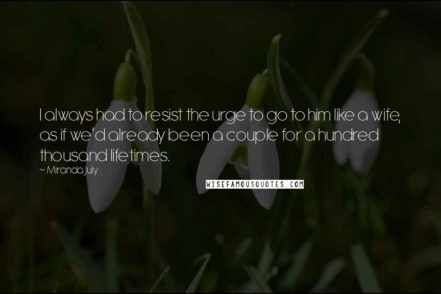 Miranda July quotes: I always had to resist the urge to go to him like a wife, as if we'd already been a couple for a hundred thousand lifetimes. Miranda July quotes: I always had to resist the urge to go to him like a wife, as if we'd already been a couple for a hundred thousand lifetimes.