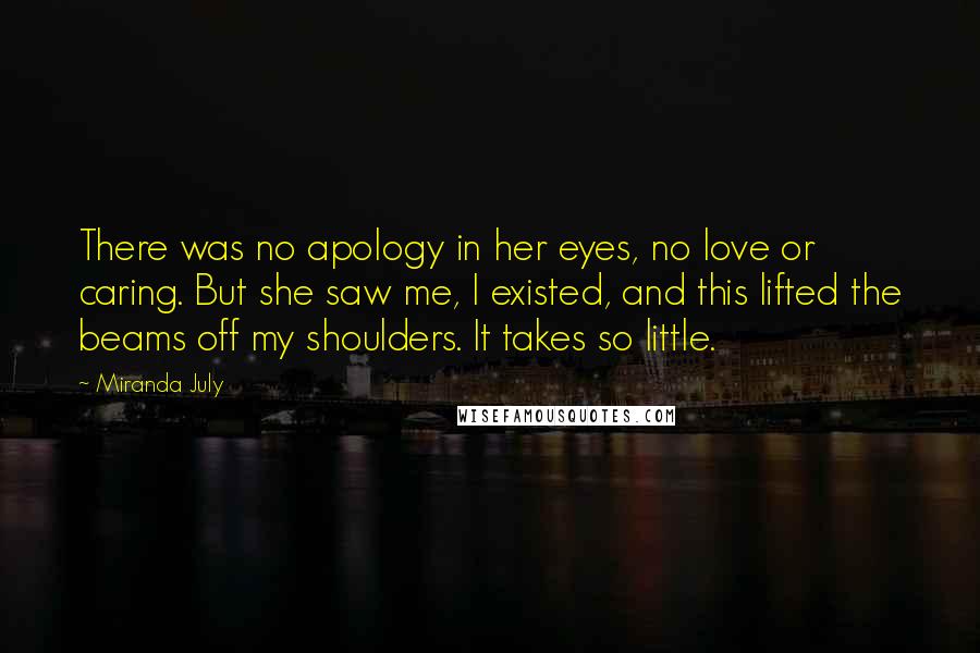 Miranda July quotes: There was no apology in her eyes, no love or caring. But she saw me, I existed, and this lifted the beams off my shoulders. It takes so little. Miranda July quotes: There was no apology in her eyes, no love or caring. But she saw me, I existed, and this lifted the beams off my shoulders. It takes so little.