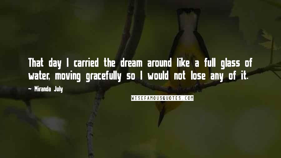 Miranda July quotes: That day I carried the dream around like a full glass of water, moving gracefully so I would not lose any of it. Miranda July quotes: That day I carried the dream around like a full glass of water, moving gracefully so I would not lose any of it.