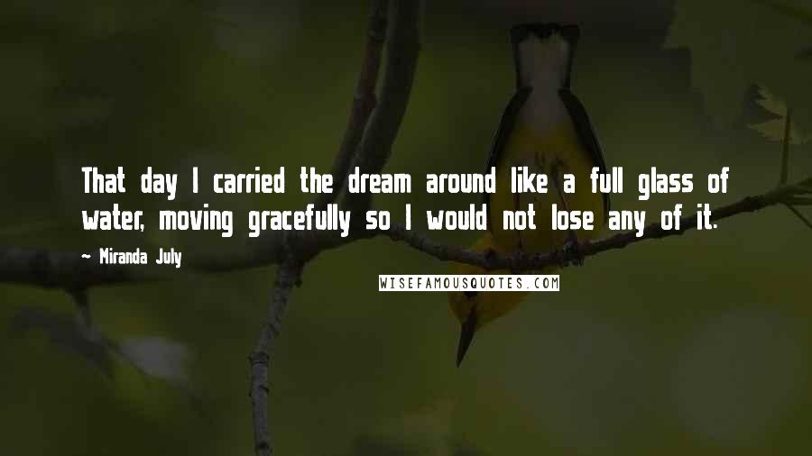 Miranda July quotes: That day I carried the dream around like a full glass of water, moving gracefully so I would not lose any of it.