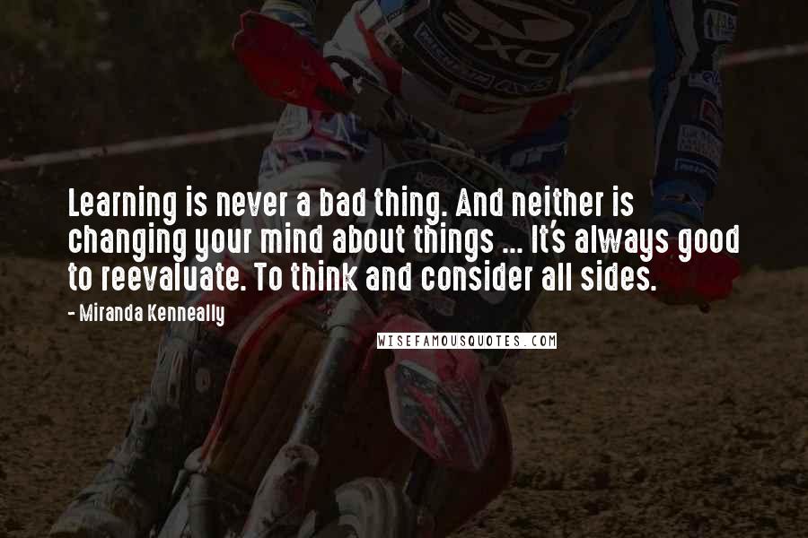 Miranda Kenneally quotes: Learning is never a bad thing. And neither is changing your mind about things ... It's always good to reevaluate. To think and consider all sides.