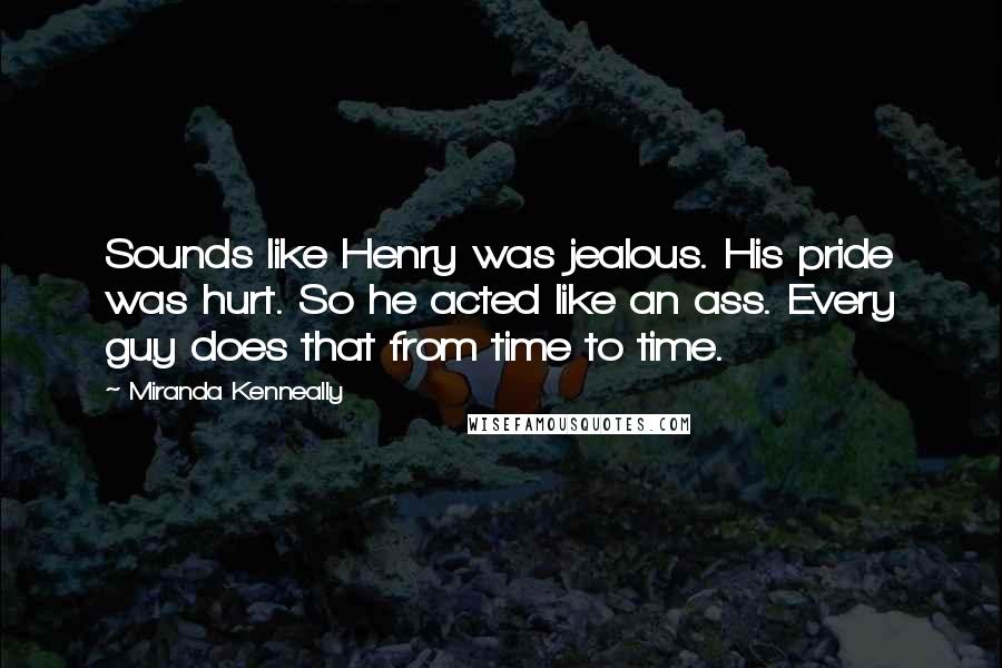 Miranda Kenneally quotes: Sounds like Henry was jealous. His pride was hurt. So he acted like an ass. Every guy does that from time to time. Miranda Kenneally quotes: Sounds like Henry was jealous. His pride was hurt. So he acted like an ass. Every guy does that from time to time.