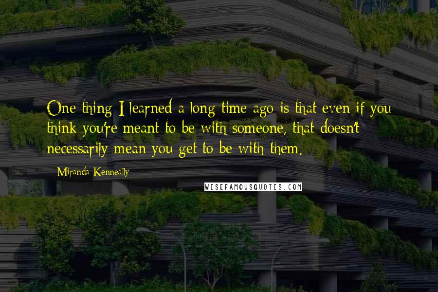 Miranda Kenneally quotes: One thing I learned a long time ago is that even if you think you're meant to be with someone, that doesn't necessarily mean you get to be with them.