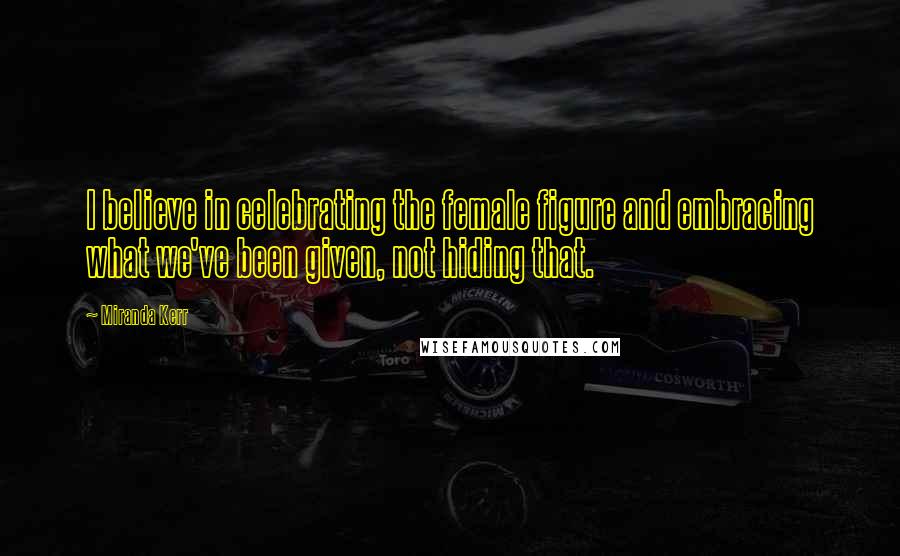 Miranda Kerr quotes: I believe in celebrating the female figure and embracing what we've been given, not hiding that.