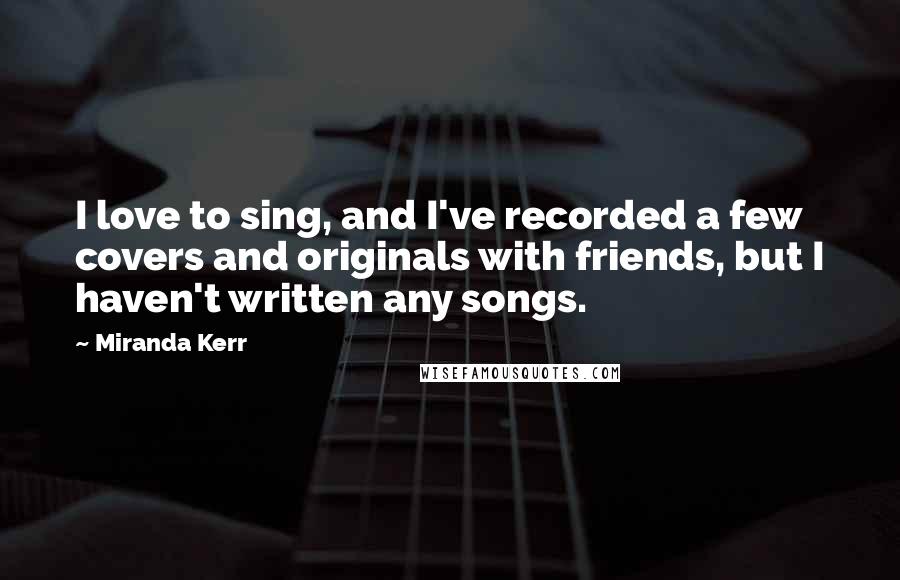 Miranda Kerr quotes: I love to sing, and I've recorded a few covers and originals with friends, but I haven't written any songs.