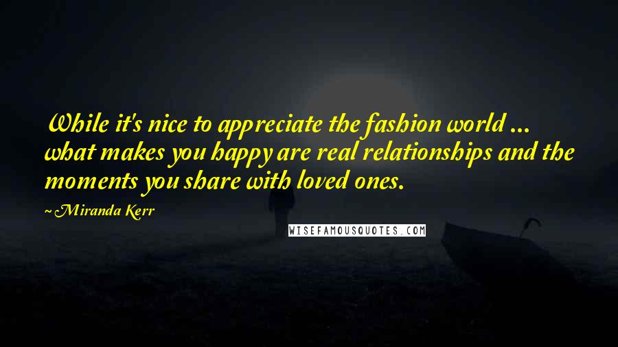 Miranda Kerr quotes: While it's nice to appreciate the fashion world ... what makes you happy are real relationships and the moments you share with loved ones.