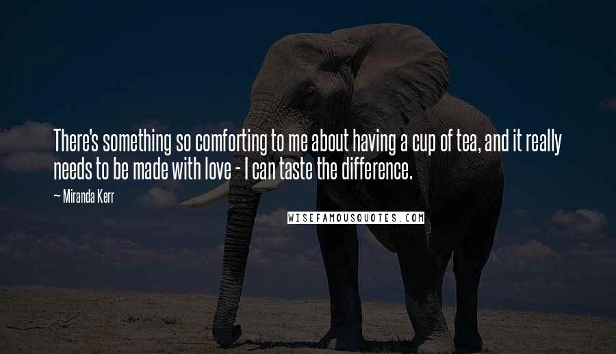 Miranda Kerr quotes: There's something so comforting to me about having a cup of tea, and it really needs to be made with love - I can taste the difference.