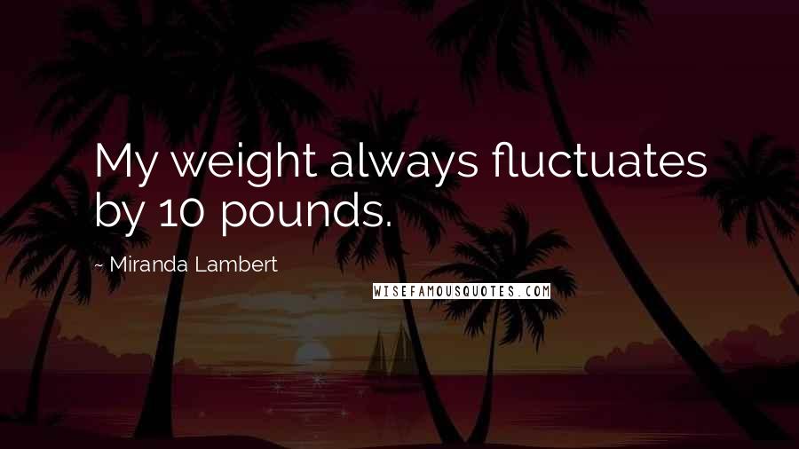 Miranda Lambert quotes: My weight always fluctuates by 10 pounds.