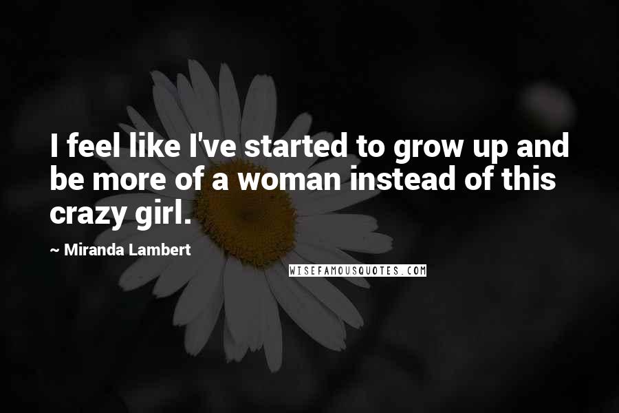 Miranda Lambert quotes: I feel like I've started to grow up and be more of a woman instead of this crazy girl.
