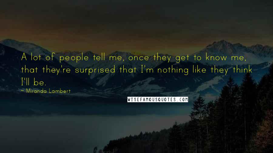 Miranda Lambert quotes: A lot of people tell me, once they get to know me, that they're surprised that I'm nothing like they think I'll be.