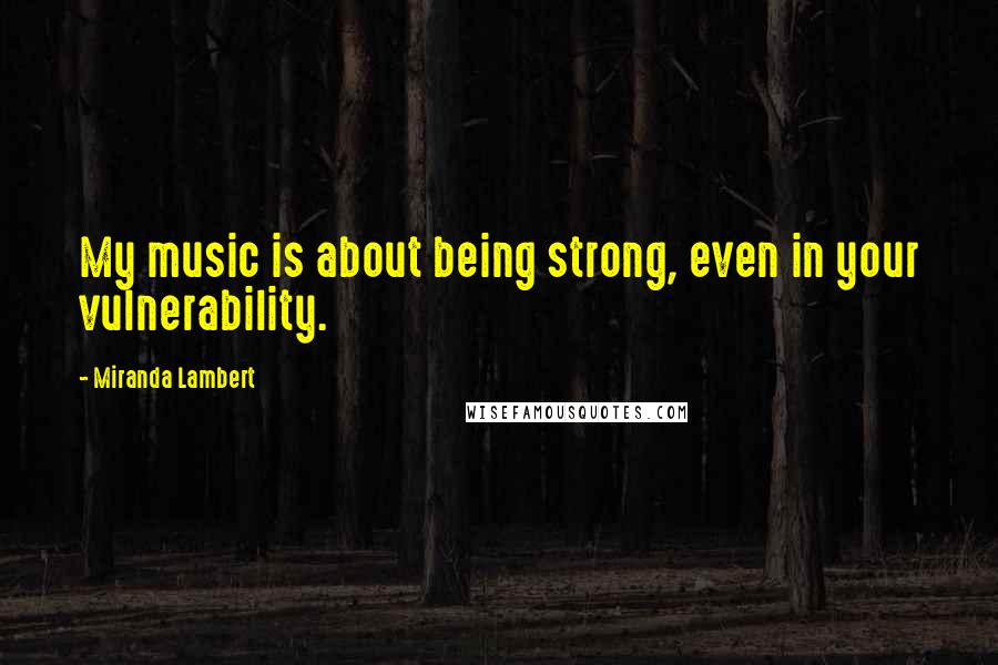 Miranda Lambert quotes: My music is about being strong, even in your vulnerability.