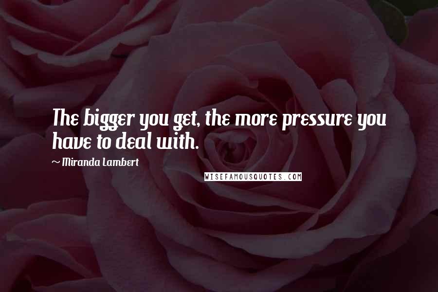 Miranda Lambert quotes: The bigger you get, the more pressure you have to deal with.