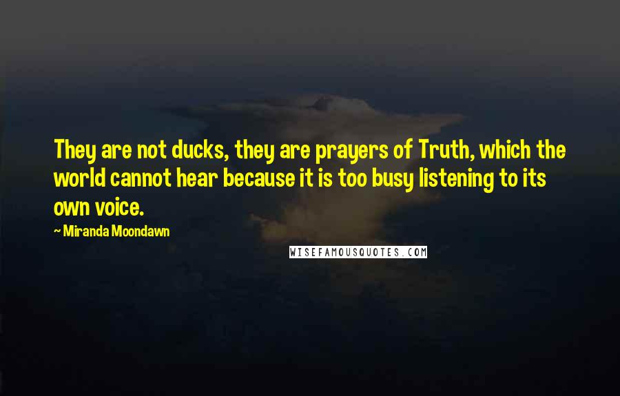 Miranda Moondawn quotes: They are not ducks, they are prayers of Truth, which the world cannot hear because it is too busy listening to its own voice.