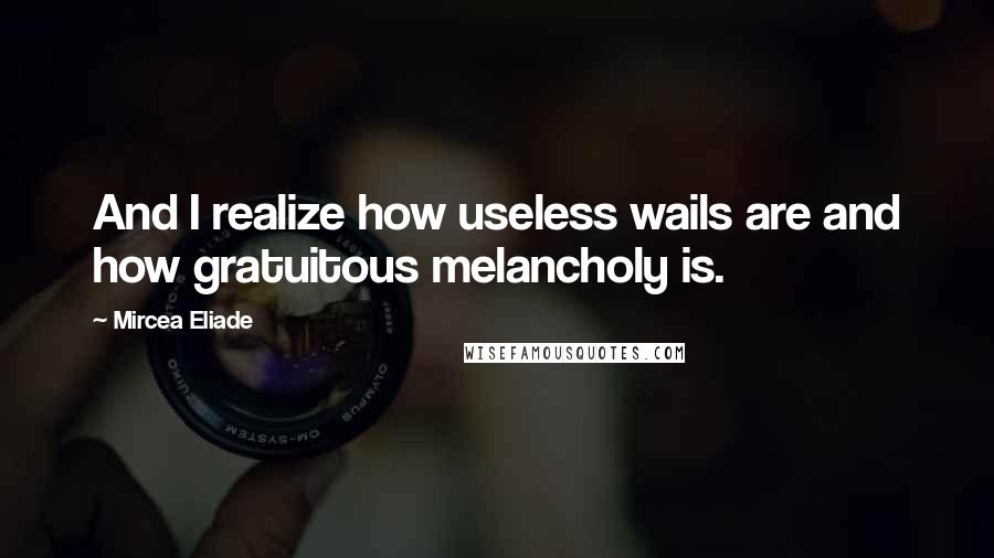 Mircea Eliade quotes: And I realize how useless wails are and how gratuitous melancholy is.