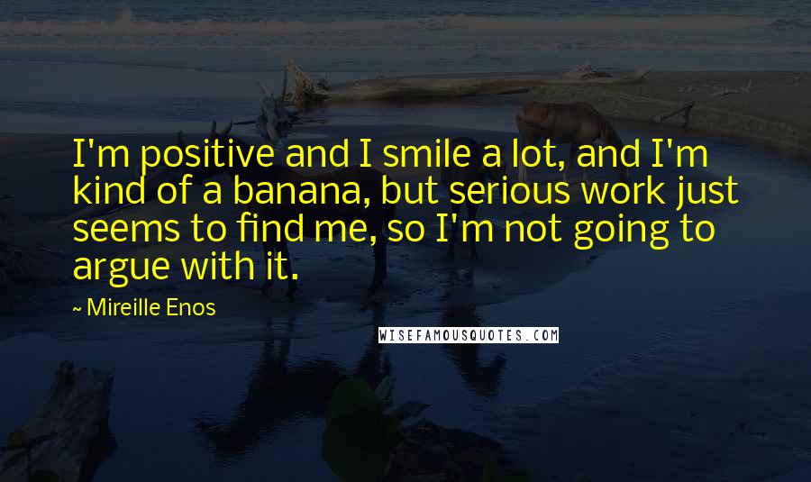 Mireille Enos quotes: I'm positive and I smile a lot, and I'm kind of a banana, but serious work just seems to find me, so I'm not going to argue with it. Mireille Enos quotes: I'm positive and I smile a lot, and I'm kind of a banana, but serious work just seems to find me, so I'm not going to argue with it.
