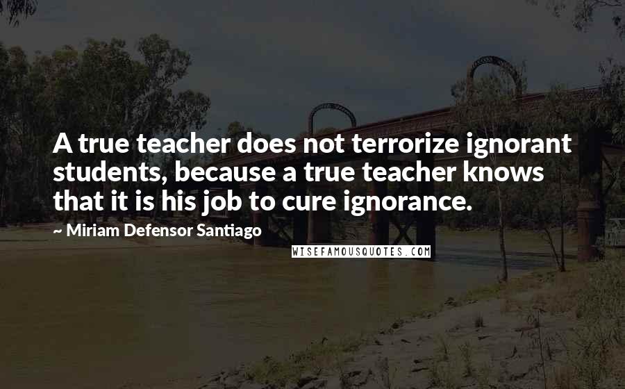 Miriam Defensor Santiago quotes: A true teacher does not terrorize ignorant students, because a true teacher knows that it is his job to cure ignorance.