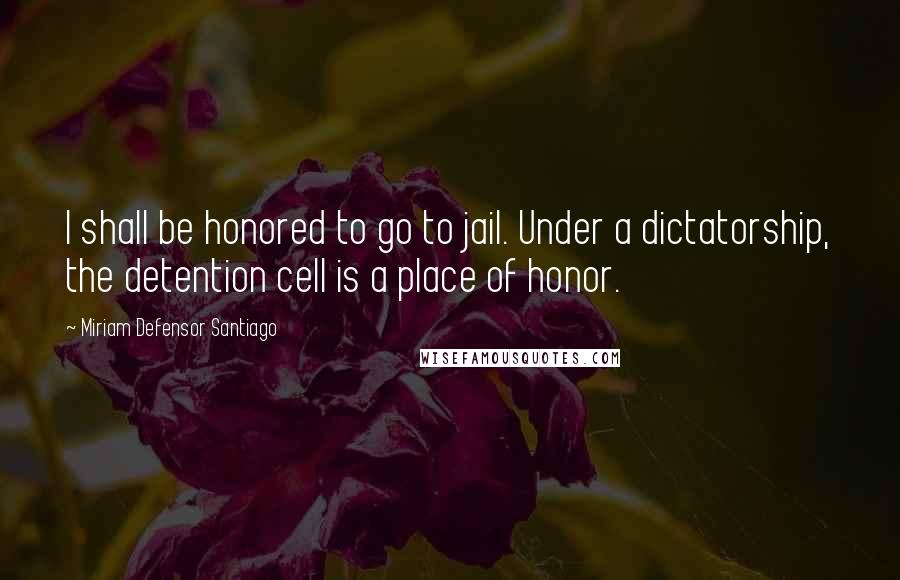 Miriam Defensor Santiago quotes: I shall be honored to go to jail. Under a dictatorship, the detention cell is a place of honor.