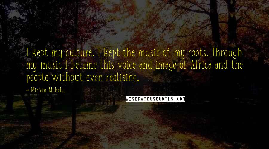 Miriam Makeba quotes: I kept my culture. I kept the music of my roots. Through my music I became this voice and image of Africa and the people without even realising,