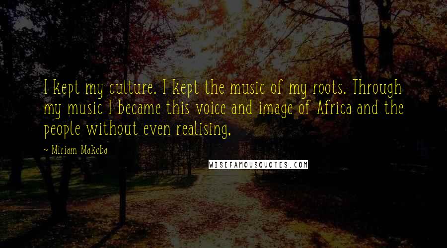 Miriam Makeba quotes: I kept my culture. I kept the music of my roots. Through my music I became this voice and image of Africa and the people without even realising, Miriam Makeba quotes: I kept my culture. I kept the music of my roots. Through my music I became this voice and image of Africa and the people without even realising,